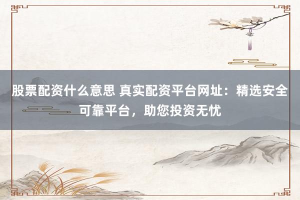 股票配资什么意思 真实配资平台网址：精选安全可靠平台，助您投资无忧