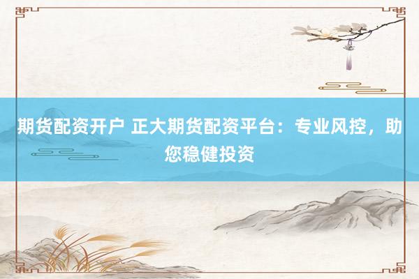 期货配资开户 正大期货配资平台：专业风控，助您稳健投资