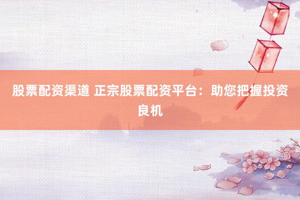 股票配资渠道 正宗股票配资平台：助您把握投资良机