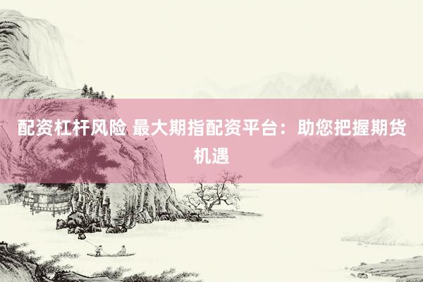 配资杠杆风险 最大期指配资平台：助您把握期货机遇