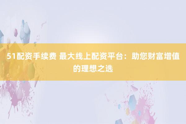 51配资手续费 最大线上配资平台：助您财富增值的理想之选