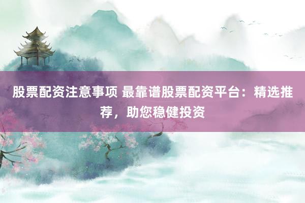 股票配资注意事项 最靠谱股票配资平台：精选推荐，助您稳健投资