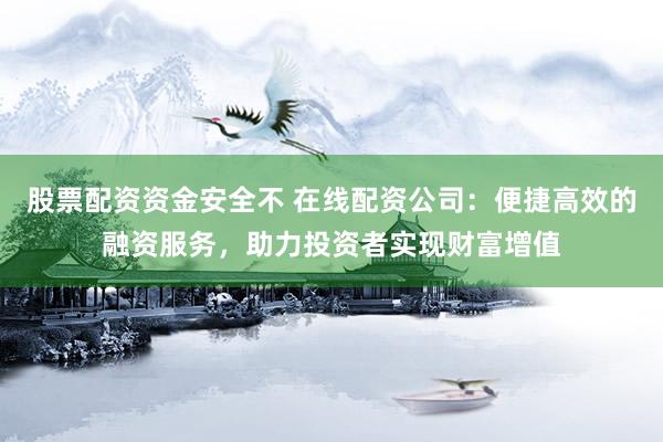 股票配资资金安全不 在线配资公司：便捷高效的融资服务，助力投资者实现财富增值