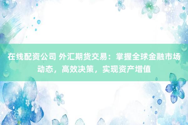 在线配资公司 外汇期货交易：掌握全球金融市场动态，高效决策，实现资产增值