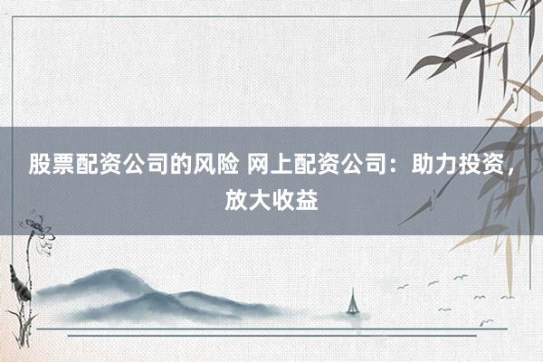 股票配资公司的风险 网上配资公司：助力投资，放大收益
