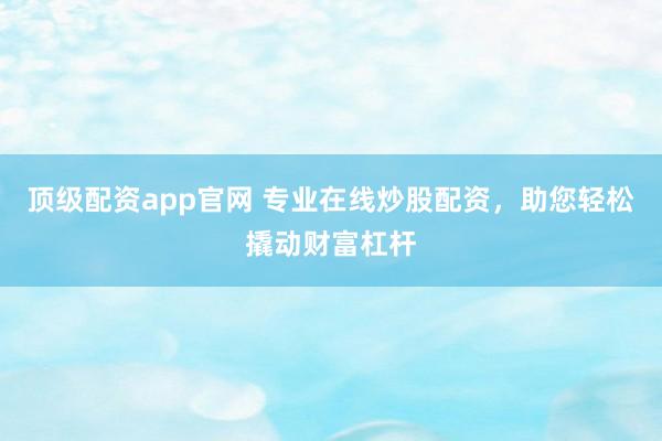 顶级配资app官网 专业在线炒股配资，助您轻松撬动财富杠杆