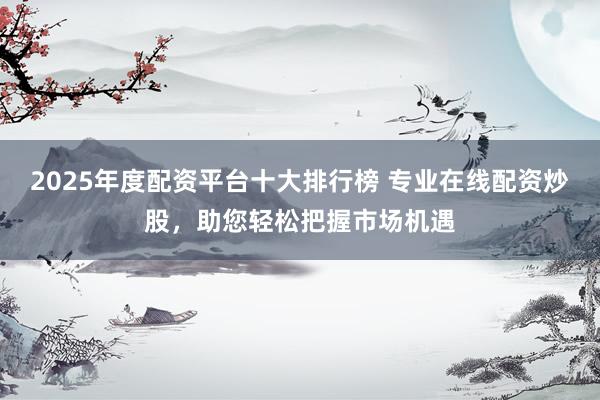 2025年度配资平台十大排行榜 专业在线配资炒股，助您轻松把握市场机遇