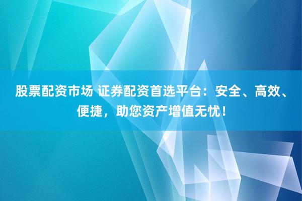 股票配资市场 证券配资首选平台：安全、高效、便捷，助您资产增值无忧！