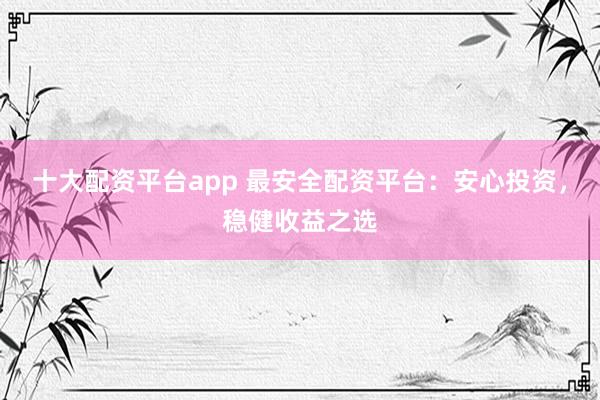十大配资平台app 最安全配资平台：安心投资，稳健收益之选
