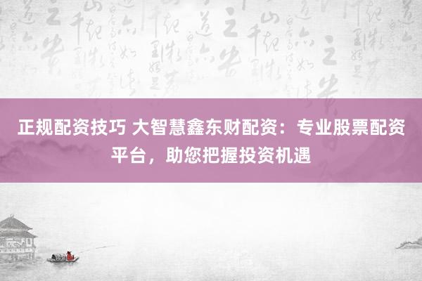 正规配资技巧 大智慧鑫东财配资：专业股票配资平台，助您把握投资机遇