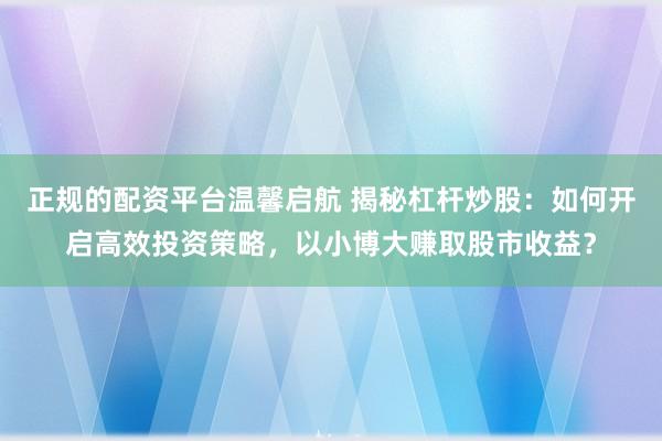 正规的配资平台温馨启航 揭秘杠杆炒股：如何开启高效投资策略，以小博大赚取股市收益？