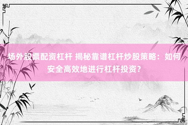场外股票配资杠杆 揭秘靠谱杠杆炒股策略：如何安全高效地进行杠杆投资？