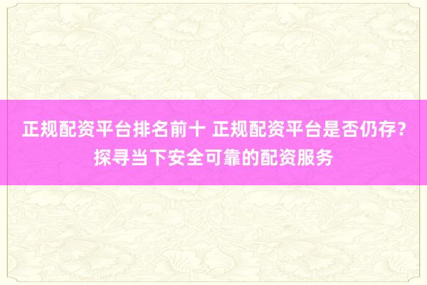 正规配资平台排名前十 正规配资平台是否仍存？探寻当下安全可靠的配资服务