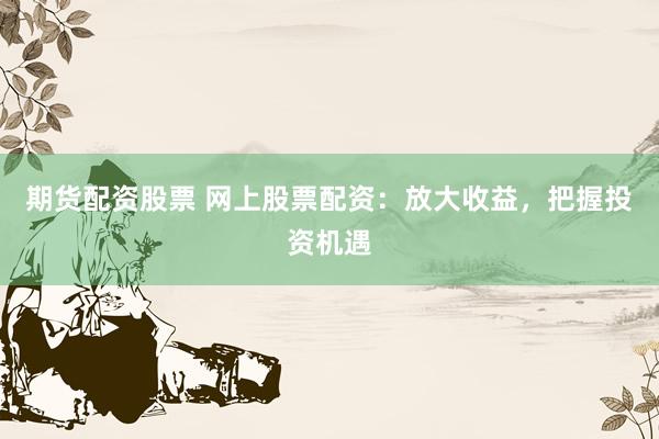 期货配资股票 网上股票配资：放大收益，把握投资机遇