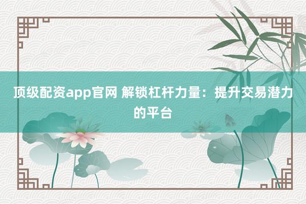 顶级配资app官网 解锁杠杆力量：提升交易潜力的平台