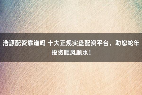 浩源配资靠谱吗 十大正规实盘配资平台，助您蛇年投资顺风顺水！