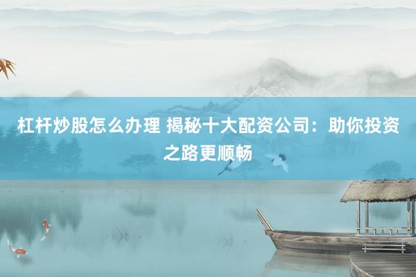 杠杆炒股怎么办理 揭秘十大配资公司：助你投资之路更顺畅