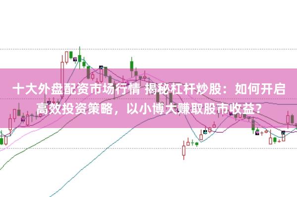 十大外盘配资市场行情 揭秘杠杆炒股：如何开启高效投资策略，以小博大赚取股市收益？