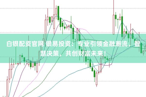 白银配资官网 银易投资：专业引领金融潮流，智慧决策，共创财富未来！