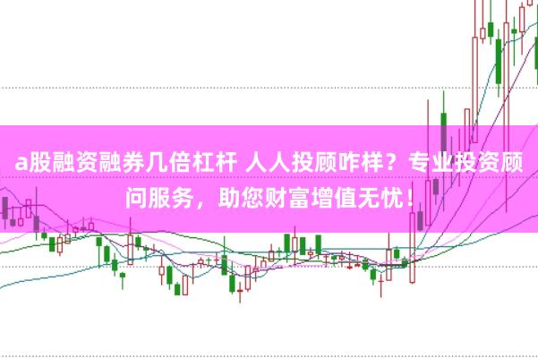 a股融资融券几倍杠杆 人人投顾咋样？专业投资顾问服务，助您财富增值无忧！