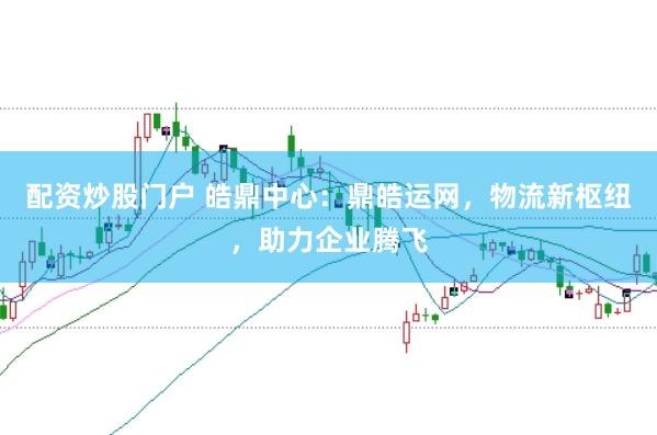 配资炒股门户 皓鼎中心：鼎皓运网，物流新枢纽，助力企业腾飞