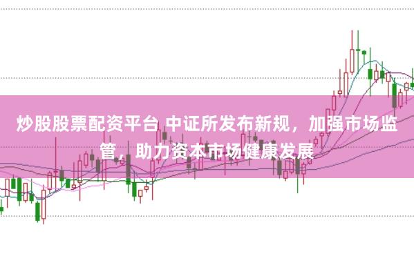 炒股股票配资平台 中证所发布新规，加强市场监管，助力资本市场健康发展