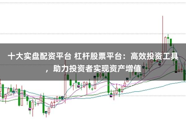 十大实盘配资平台 杠杆股票平台：高效投资工具，助力投资者实现资产增值