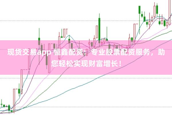 现货交易app 恒鑫配资：专业股票配资服务，助您轻松实现财富增长！