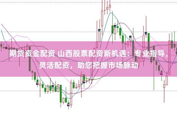 期货资金配资 山西股票配资新机遇：专业指导，灵活配资，助您把握市场脉动