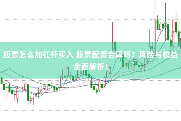 股票怎么加杠杆买入 股票配资合算吗？风险与收益全面解析！