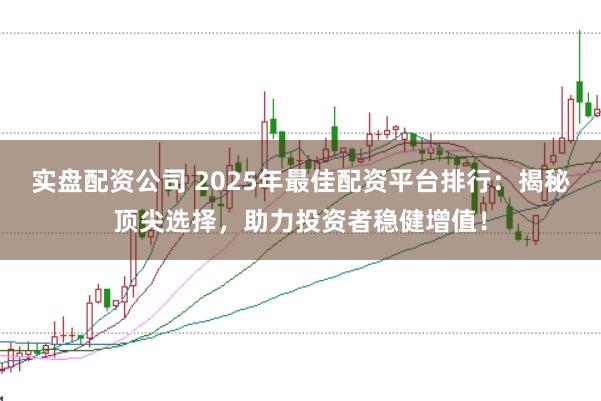 实盘配资公司 2025年最佳配资平台排行：揭秘顶尖选择，助力投资者稳健增值！