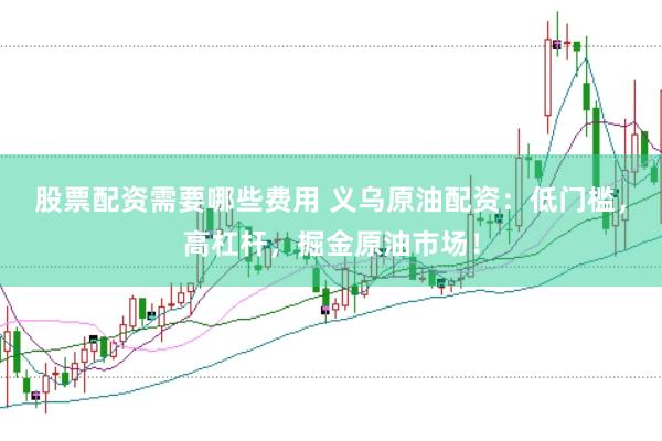 股票配资需要哪些费用 义乌原油配资：低门槛，高杠杆，掘金原油市场！