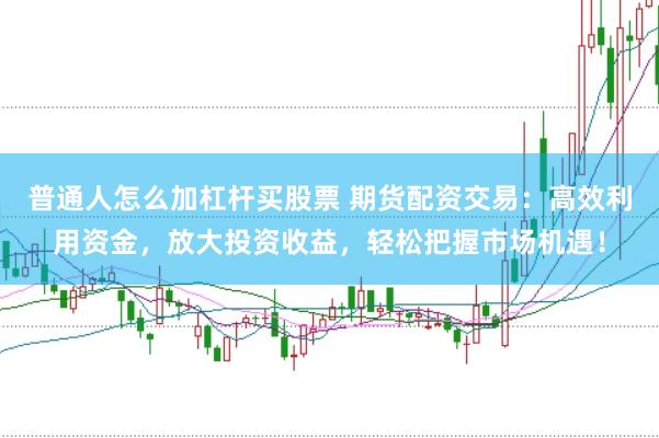 普通人怎么加杠杆买股票 期货配资交易：高效利用资金，放大投资收益，轻松把握市场机遇！