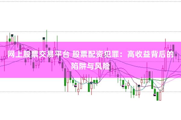 网上股票交易平台 股票配资犯罪：高收益背后的陷阱与风险