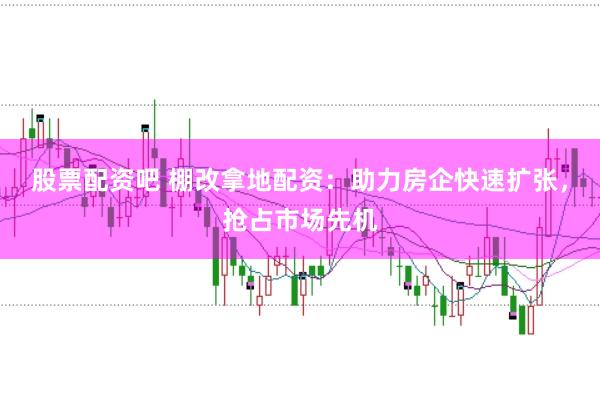 股票配资吧 棚改拿地配资：助力房企快速扩张，抢占市场先机
