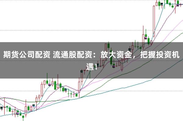 期货公司配资 流通股配资：放大资金，把握投资机遇！