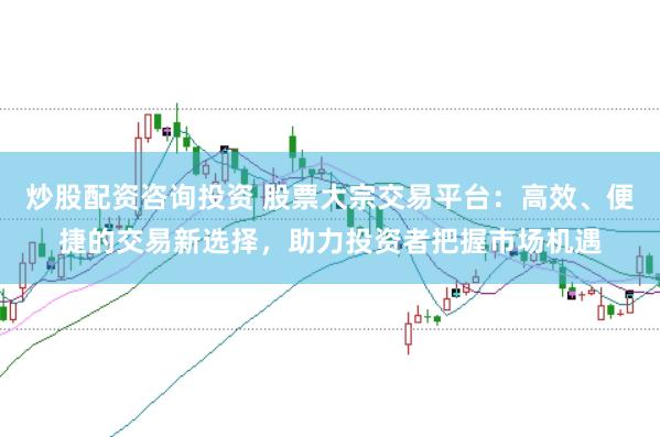 炒股配资咨询投资 股票大宗交易平台:高效、便捷的交易新选择,助力投资者把握市场机遇