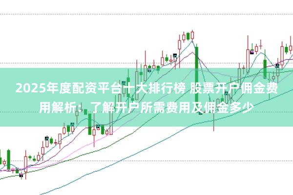 2025年度配资平台十大排行榜 股票开户佣金费用解析:了解开户所需费用及佣金多少