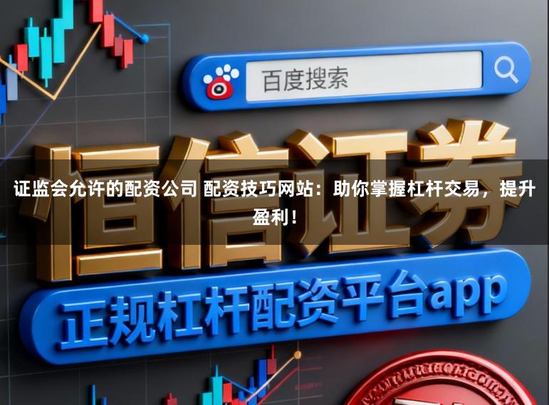 证监会允许的配资公司 配资技巧网站：助你掌握杠杆交易，提升盈利！