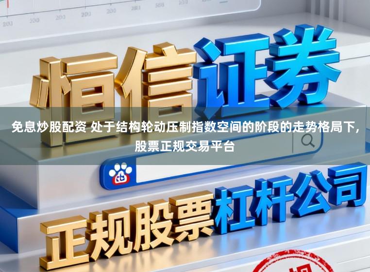 免息炒股配资 处于结构轮动压制指数空间的阶段的走势格局下，股票正规交易平台
