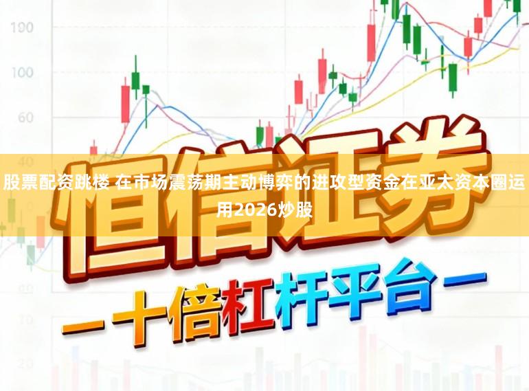 股票配资跳楼 在市场震荡期主动博弈的进攻型资金在亚太资本圈运用2026炒股