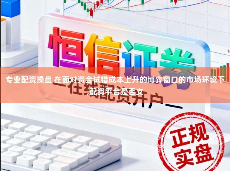 专业配资操盘 在面对资金试错成本上升的博弈窗口的市场环境下，配资平台是否支