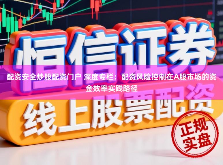 配资安全炒股配资门户 深度专栏：配资风险控制在A股市场的资金效率实践路径